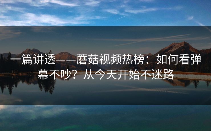 一篇讲透——蘑菇视频热榜：如何看弹幕不吵？从今天开始不迷路