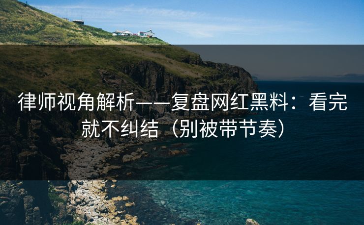 律师视角解析——复盘网红黑料:看完就不纠结(别被带节奏) 律师视角解析——复盘网红黑料:看完就不纠结(别被带节奏)