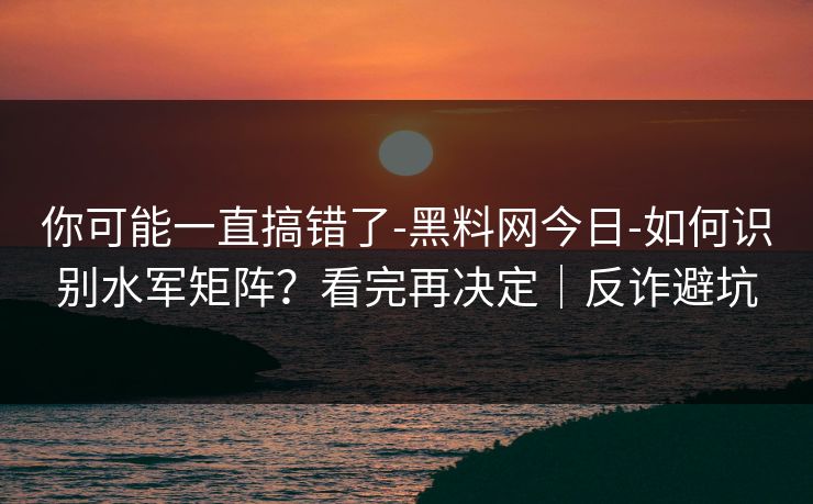 你可能一直搞错了-黑料网今日-如何识别水军矩阵?看完再决定|反诈避坑 你可能一直搞错了-黑料网今日-如何识别水军矩阵?看完再决定|反诈避坑