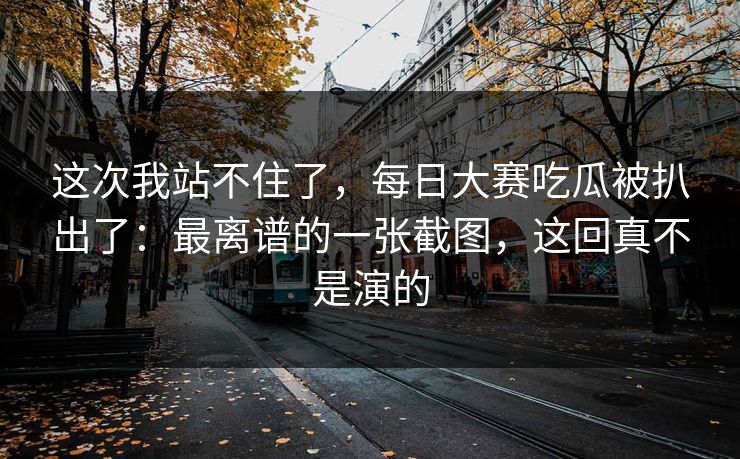 这次我站不住了,每日大赛吃瓜被扒出了:最离谱的一张截图,这回真不是演的 这次我站不住了,每日大赛吃瓜被扒出了:最离谱的一张截图,这回真不是演的