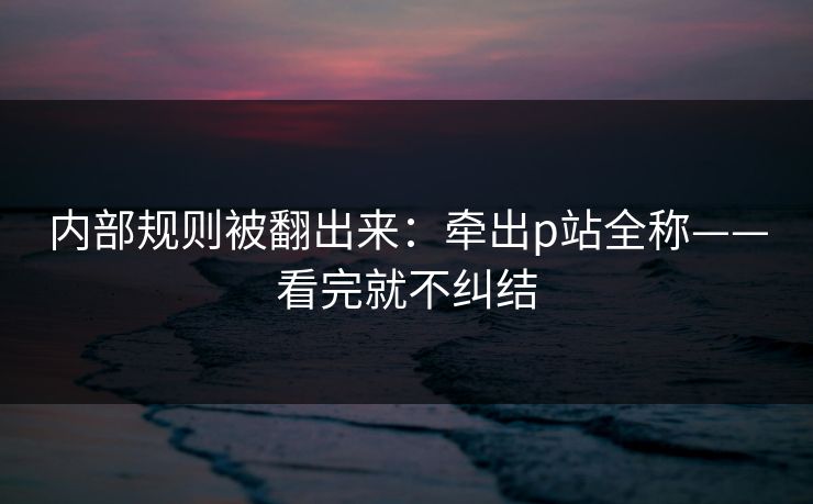 内部规则被翻出来:牵出p站全称——看完就不纠结 内部规则被翻出来:牵出p站全称——看完就不纠结
