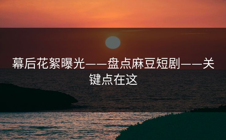 幕后花絮曝光——盘点麻豆短剧——关键点在这 幕后花絮曝光——盘点麻豆短剧——关键点在这