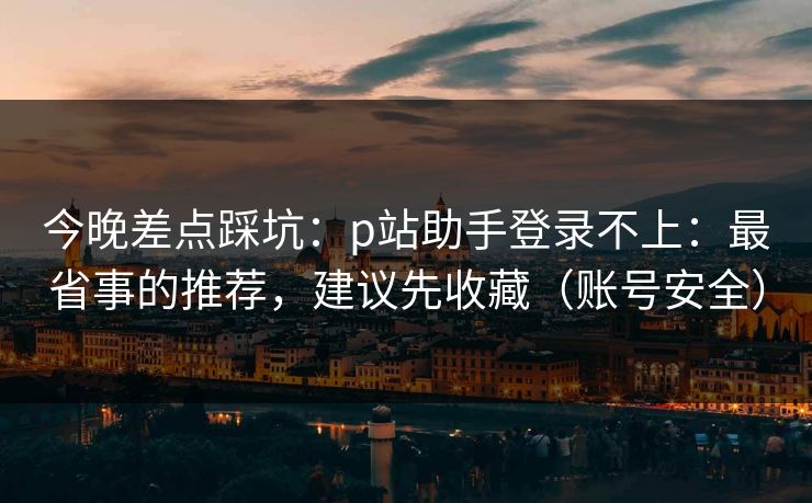 今晚差点踩坑：p站助手登录不上：最省事的推荐，建议先收藏（账号安全）