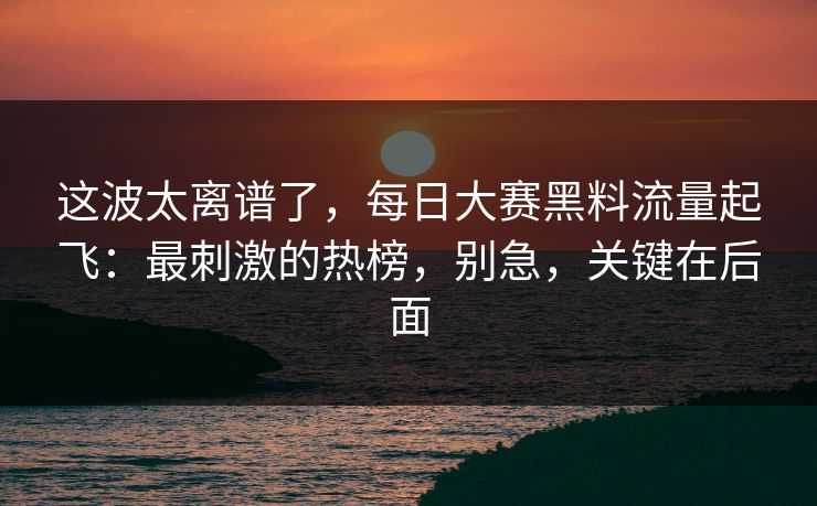 这波太离谱了,每日大赛黑料流量起飞:最刺激的热榜,别急,关键在后面 这波太离谱了,每日大赛黑料流量起飞:最刺激的热榜,别急,关键在后面