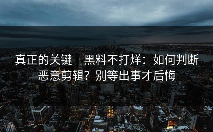 真正的关键|黑料不打烊:如何判断恶意剪辑?别等出事才后悔 真正的关键|黑料不打烊:如何判断恶意剪辑?别等出事才后悔