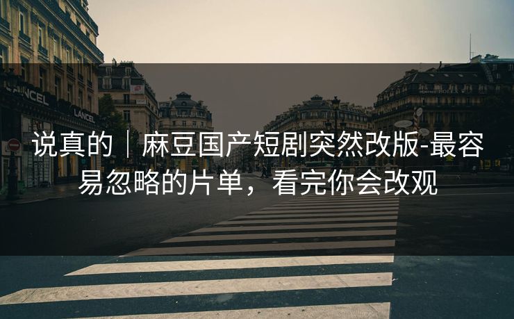 说真的|麻豆国产短剧突然改版-最容易忽略的片单,看完你会改观 说真的|麻豆国产短剧突然改版-最容易忽略的片单,看完你会改观