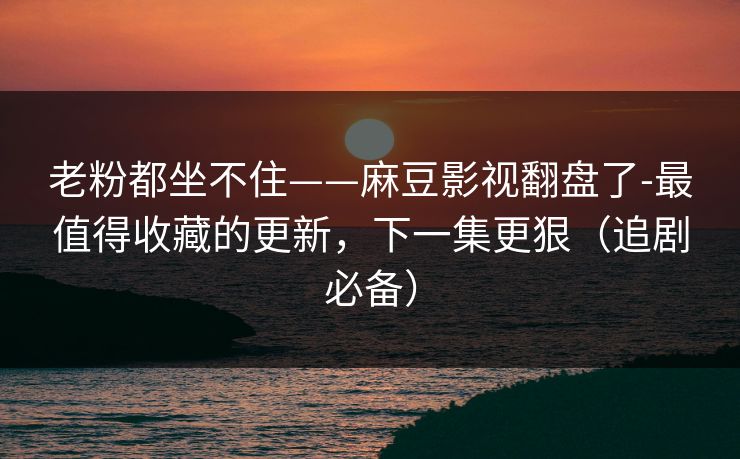 老粉都坐不住——麻豆影视翻盘了-最值得收藏的更新,下一集更狠(追剧必备) 老粉都坐不住——麻豆影视翻盘了-最值得收藏的更新,下一集更狠(追剧必备)