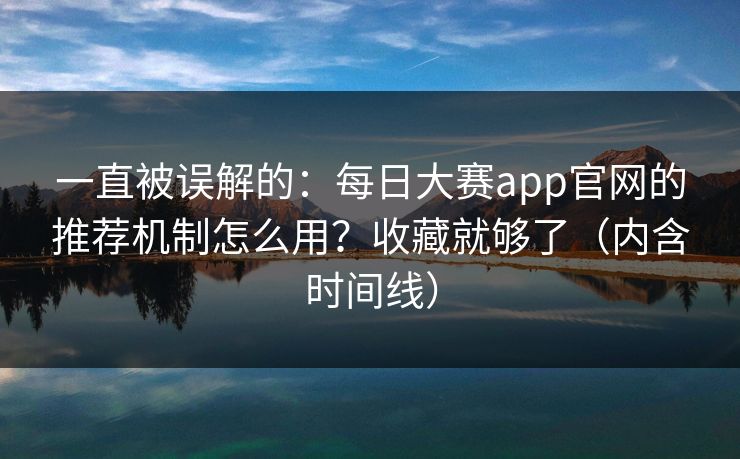 一直被误解的：每日大赛app官网的推荐机制怎么用？收藏就够了（内含时间线）