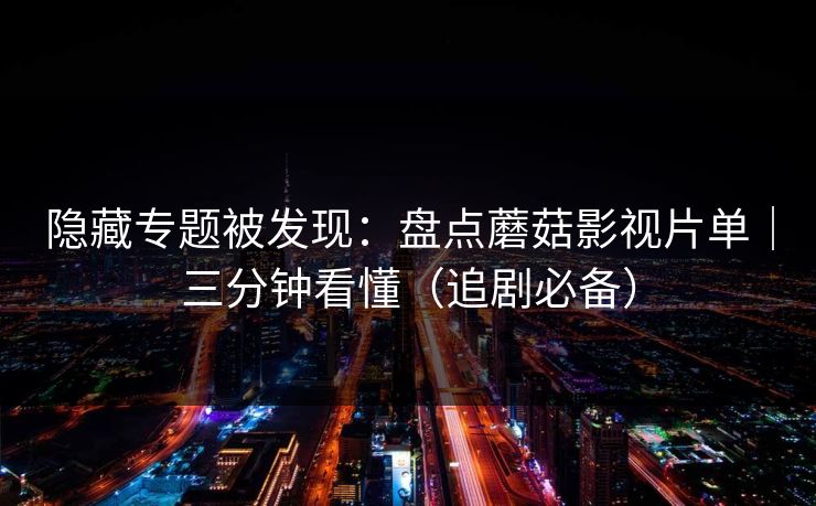 隐藏专题被发现：盘点蘑菇影视片单｜三分钟看懂（追剧必备）