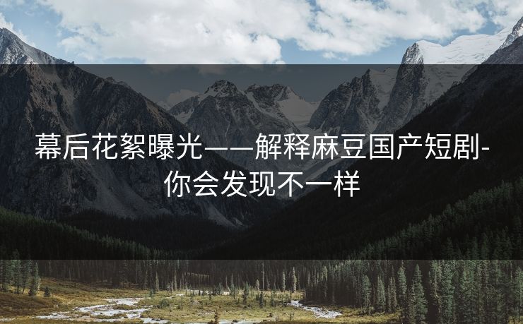幕后花絮曝光——解释麻豆国产短剧-你会发现不一样