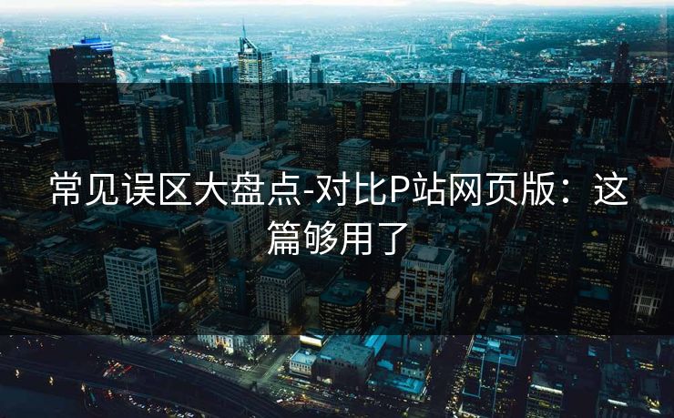 常见误区大盘点-对比P站网页版:这篇够用了 常见误区大盘点-对比P站网页版:这篇够用了