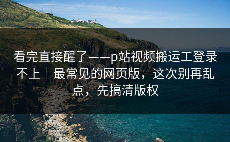 看完直接醒了——p站视频搬运工登录不上｜最常见的网页版，这次别再乱点，先搞清版权