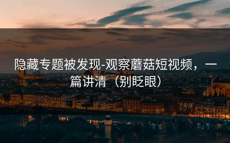 隐藏专题被发现-观察蘑菇短视频,一篇讲清(别眨眼) 隐藏专题被发现-观察蘑菇短视频,一篇讲清(别眨眼)