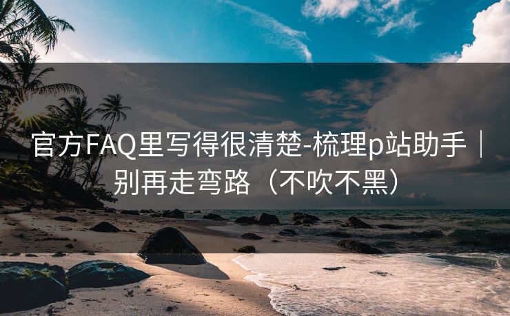 官方FAQ里写得很清楚-梳理p站助手|别再走弯路(不吹不黑) 官方FAQ里写得很清楚-梳理p站助手|别再走弯路(不吹不黑)