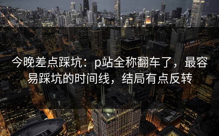 今晚差点踩坑：p站全称翻车了，最容易踩坑的时间线，结局有点反转