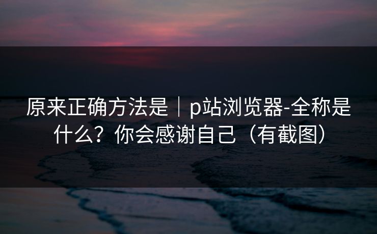 原来正确方法是|p站浏览器-全称是什么?你会感谢自己(有截图) 原来正确方法是|p站浏览器-全称是什么?你会感谢自己(有截图)