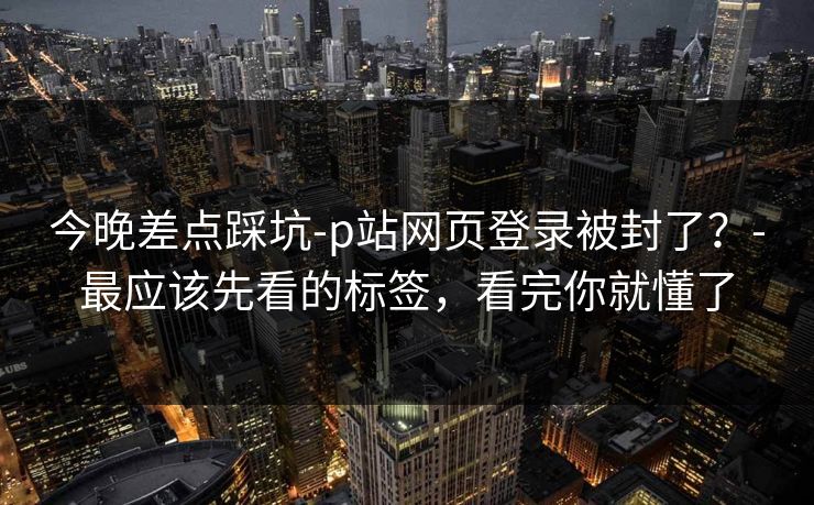 今晚差点踩坑-p站网页登录被封了？-最应该先看的标签，看完你就懂了