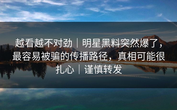越看越不对劲｜明星黑料突然爆了，最容易被骗的传播路径，真相可能很扎心｜谨慎转发