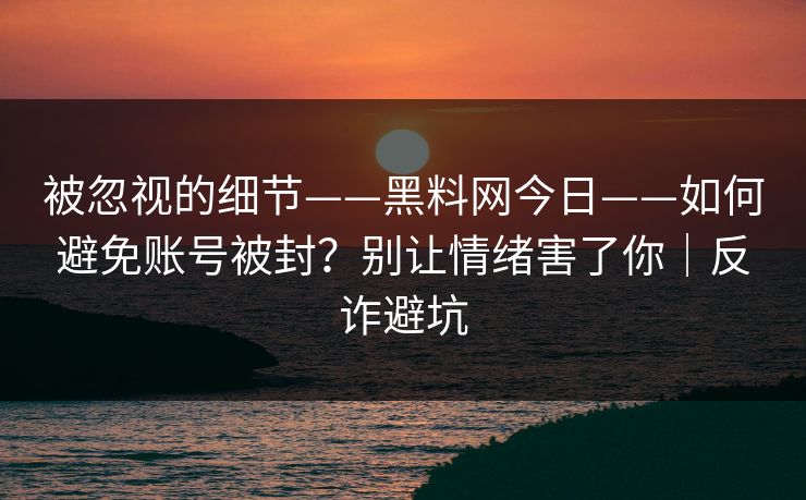 被忽视的细节——黑料网今日——如何避免账号被封?别让情绪害了你|反诈避坑 被忽视的细节——黑料网今日——如何避免账号被封?别让情绪害了你|反诈避坑