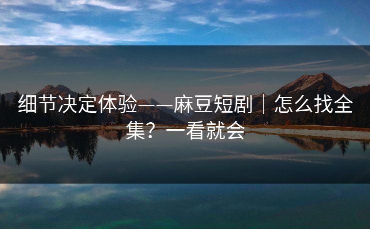细节决定体验——麻豆短剧|怎么找全集?一看就会 细节决定体验——麻豆短剧|怎么找全集?一看就会