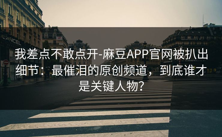 我差点不敢点开-麻豆APP官网被扒出细节：最催泪的原创频道，到底谁才是关键人物？