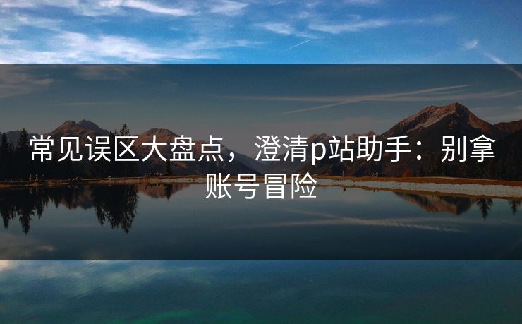 常见误区大盘点，澄清p站助手：别拿账号冒险