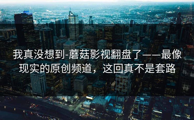 我真没想到-蘑菇影视翻盘了——最像现实的原创频道，这回真不是套路
