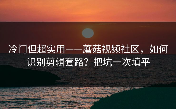 冷门但超实用——蘑菇视频社区，如何识别剪辑套路？把坑一次填平