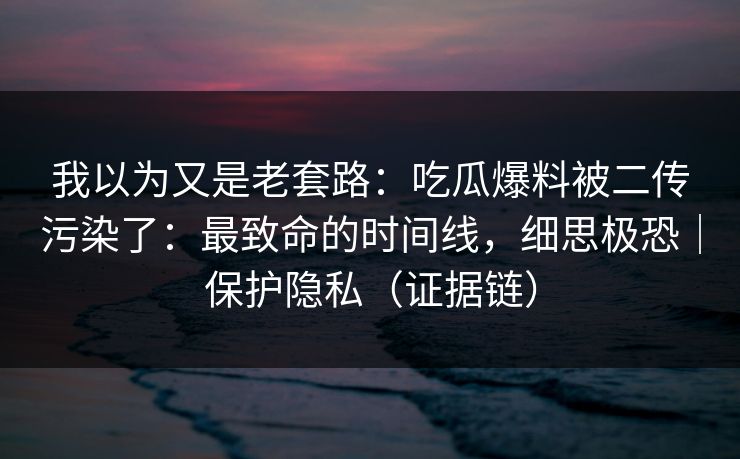 我以为又是老套路：吃瓜爆料被二传污染了：最致命的时间线，细思极恐｜保护隐私（证据链）