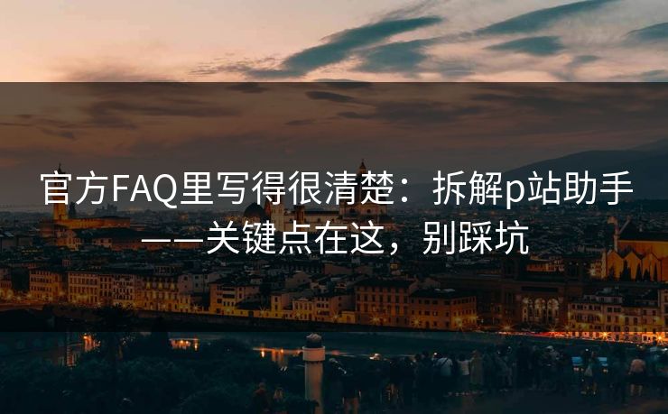 官方FAQ里写得很清楚:拆解p站助手——关键点在这,别踩坑 官方FAQ里写得很清楚:拆解p站助手——关键点在这,别踩坑