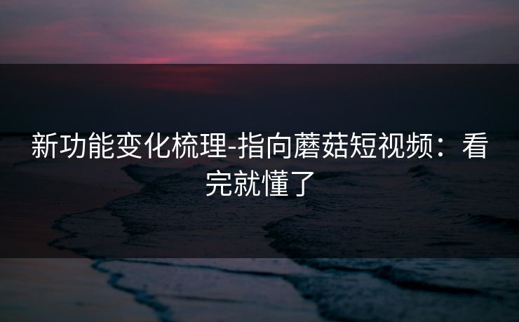 新功能变化梳理-指向蘑菇短视频:看完就懂了 新功能变化梳理-指向蘑菇短视频:看完就懂了